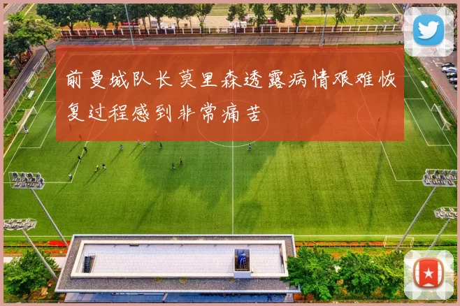 前曼城队长莫里森透露病情艰难恢复过程感到非常痛苦