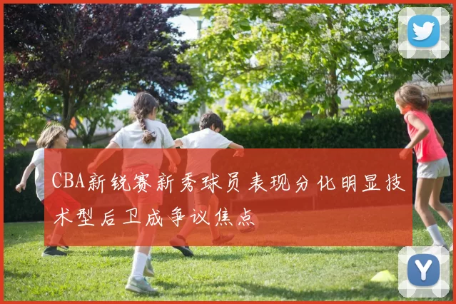 CBA新锐赛新秀球员表现分化明显技术型后卫成争议焦点
