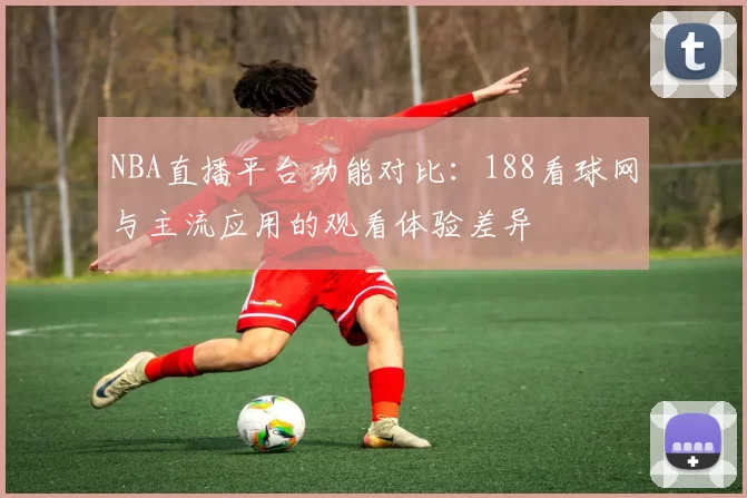 NBA直播平台功能对比:188看球网与主流应用的观看体验差异