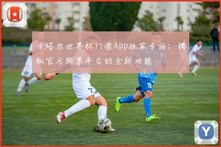 卡塔尔世界杯门票App独家专访：揭秘官方购票平台的全新功能