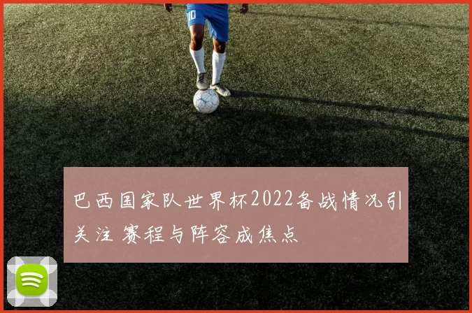 巴西国家队世界杯2022备战情况引关注 赛程与阵容成焦点