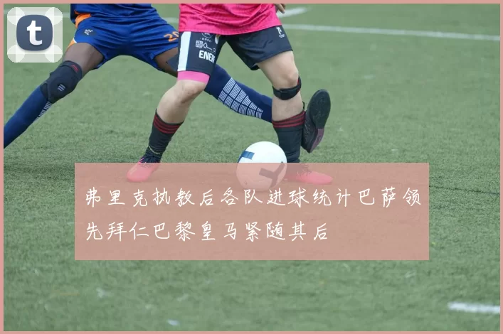 弗里克执教后各队进球统计巴萨领先拜仁巴黎皇马紧随其后