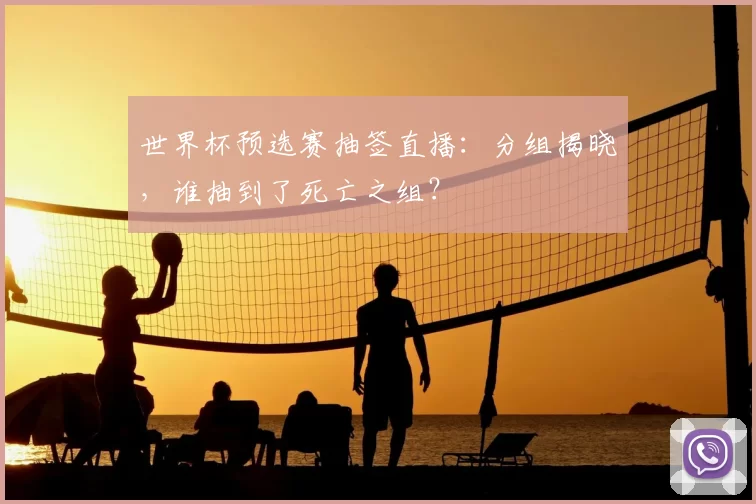 世界杯预选赛抽签直播:分组揭晓,谁抽到了死亡之组?