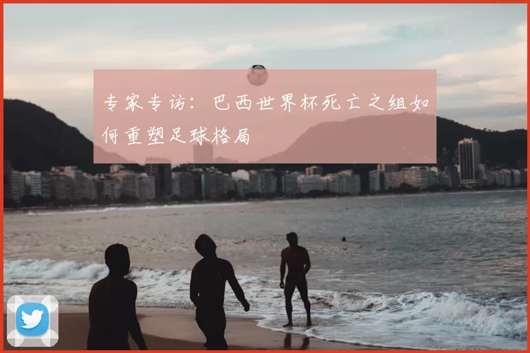 专家专访:巴西世界杯死亡之组如何重塑足球格局