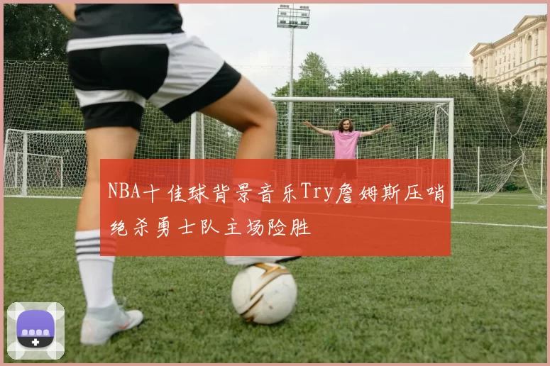 NBA十佳球背景音乐Try詹姆斯压哨绝杀勇士队主场险胜