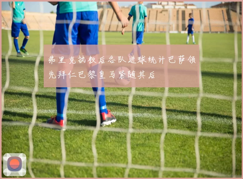 弗里克执教后各队进球统计巴萨领先拜仁巴黎皇马紧随其后