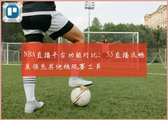NBA直播平台功能对比：55直播流畅度领先其他线观赛工具