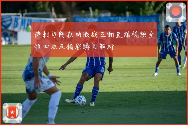 热刺与阿森纳激战正酣直播视频全程回放及精彩瞬间解析