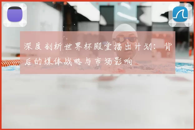 深度剖析世界杯殿堂播出计划：背后的媒体战略与市场影响