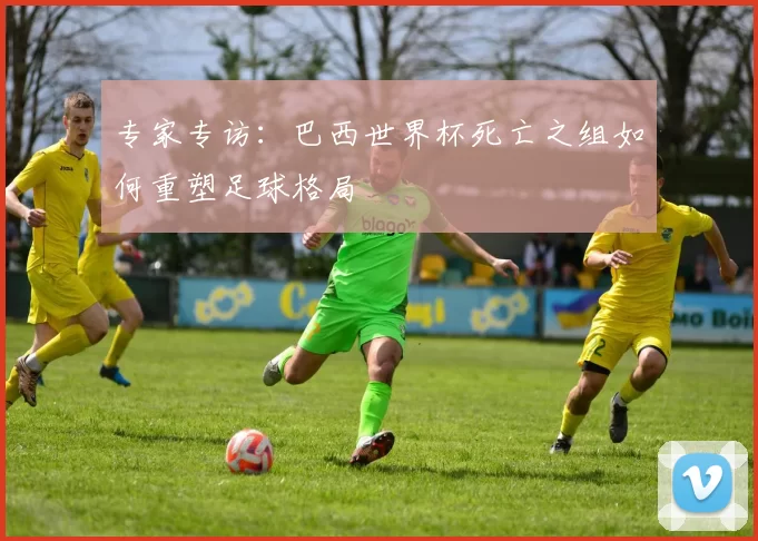 专家专访:巴西世界杯死亡之组如何重塑足球格局