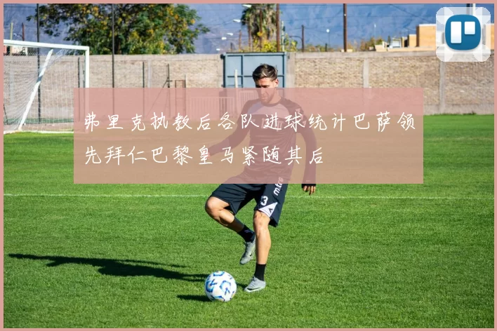 弗里克执教后各队进球统计巴萨领先拜仁巴黎皇马紧随其后
