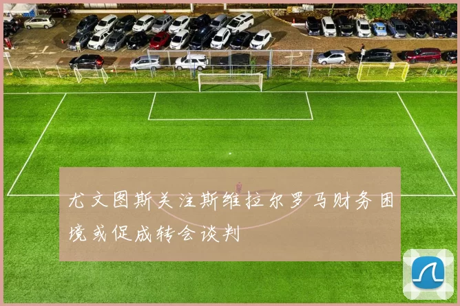 尤文图斯关注斯维拉尔罗马财务困境或促成转会谈判