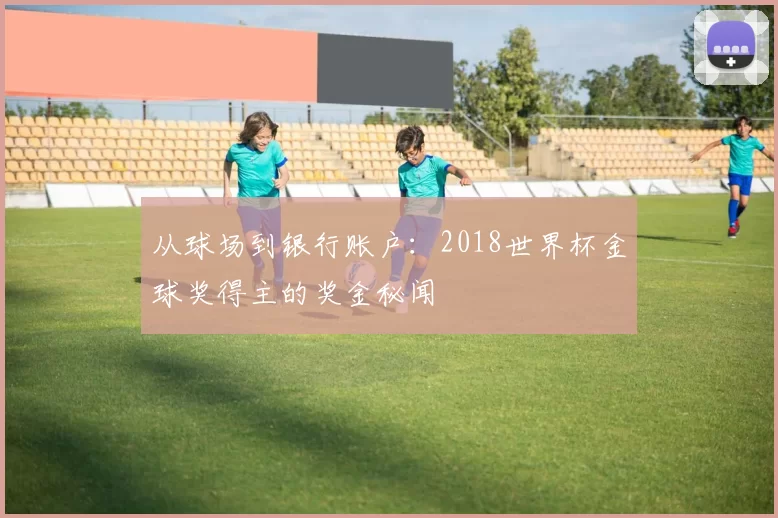 从球场到银行账户：2018世界杯金球奖得主的奖金秘闻