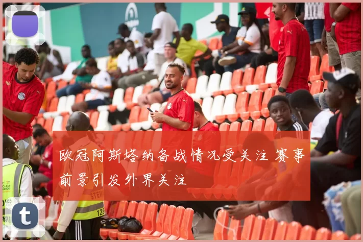 欧冠阿斯塔纳备战情况受关注 赛事前景引发外界关注