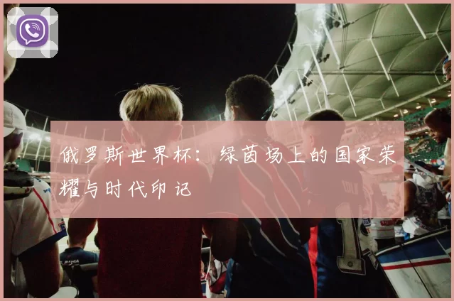 俄罗斯世界杯：绿茵场上的国家荣耀与时代印记