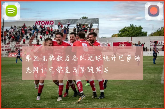 弗里克执教后各队进球统计巴萨领先拜仁巴黎皇马紧随其后