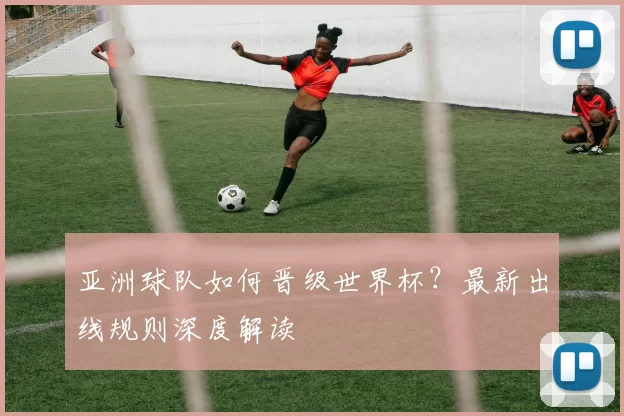亚洲球队如何晋级世界杯?最新出线规则深度解读