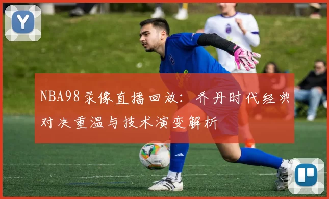 NBA98录像直播回放：乔丹时代经典对决重温与技术演变解析