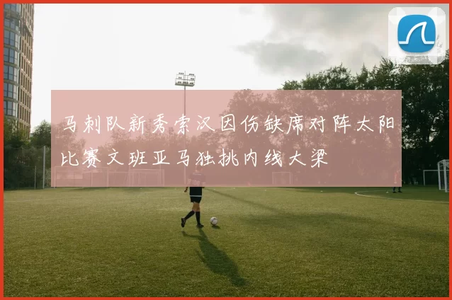 马刺队新秀索汉因伤缺席对阵太阳比赛文班亚马独挑内线大梁