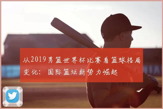 从2019男篮世界杯比赛看篮球格局变化:国际篮坛新势力崛起