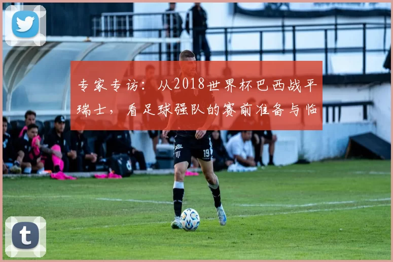 专家专访：从2018世界杯巴西战平瑞士，看足球强队的赛前准备与临场应变