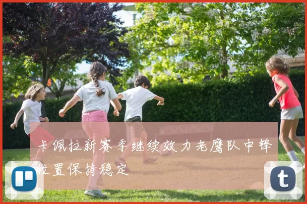 卡佩拉新赛季继续效力老鹰队中锋位置保持稳定
