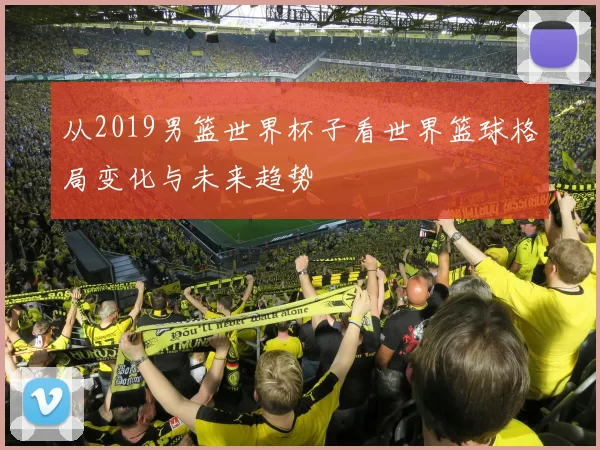 从2019男篮世界杯子看世界篮球格局变化与未来趋势