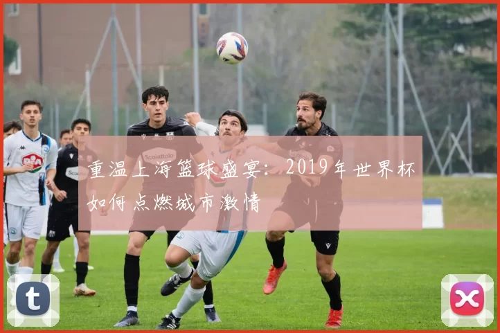 重温上海篮球盛宴:2019年世界杯如何点燃城市激情