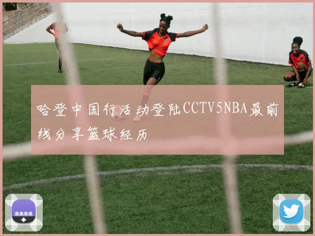 哈登中国行活动登陆CCTV5NBA最前线分享篮球经历