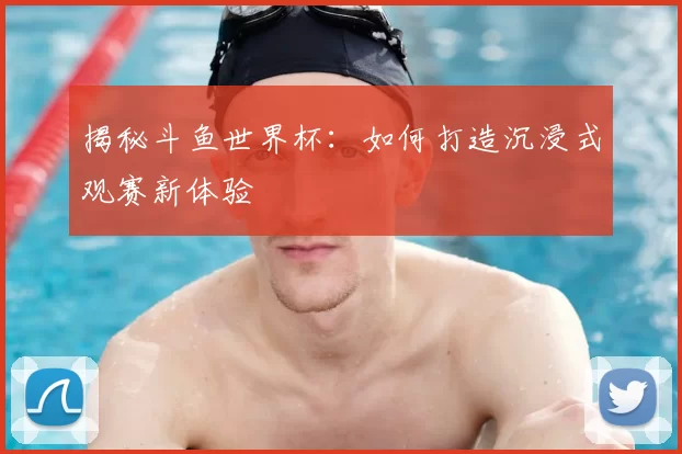揭秘斗鱼世界杯:如何打造沉浸式观赛新体验
