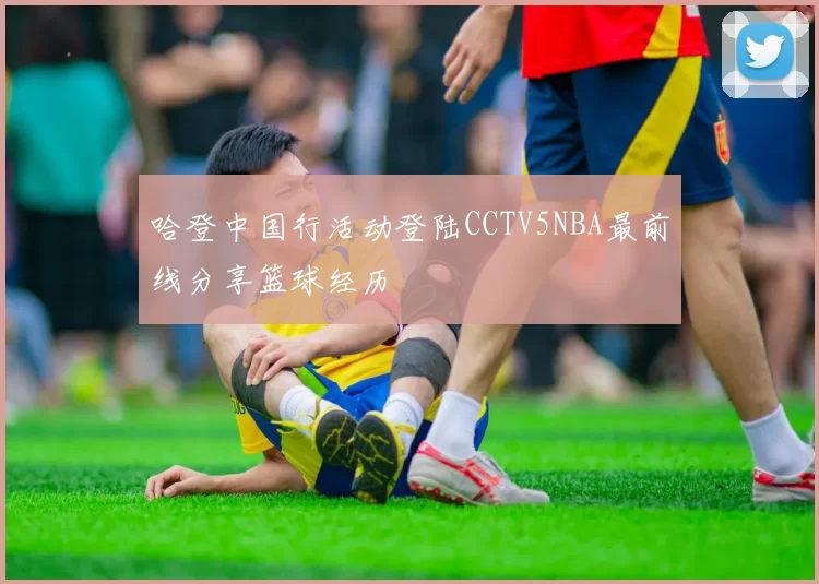 哈登中国行活动登陆CCTV5NBA最前线分享篮球经历
