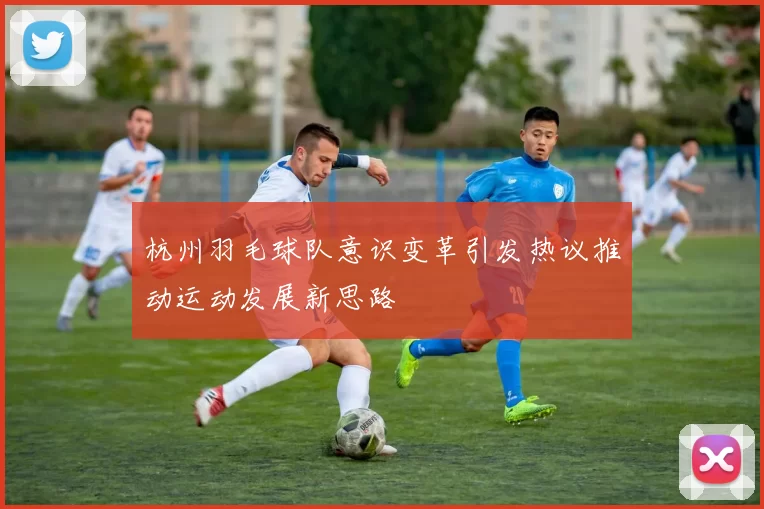 杭州羽毛球队意识变革引发热议推动运动发展新思路