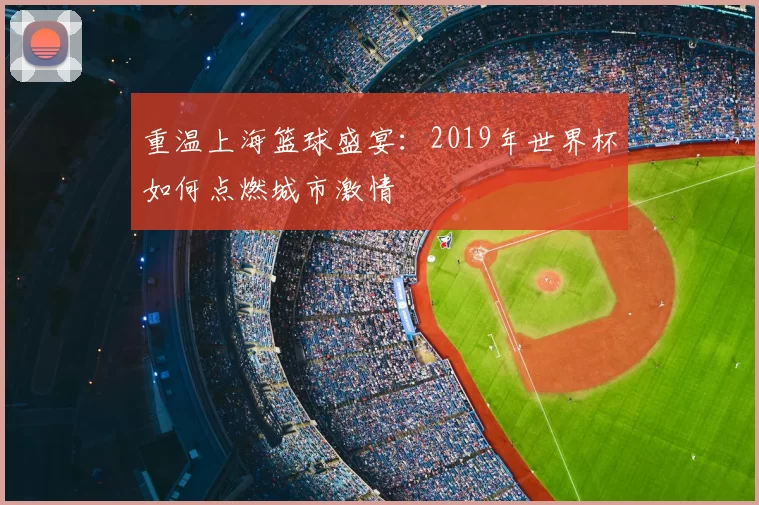 重温上海篮球盛宴：2019年世界杯如何点燃城市激情