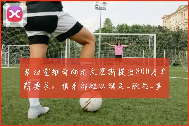 弗拉霍维奇向尤文图斯提出800万年薪要求，俱乐部难以满足_欧元_多纳鲁马_米兰