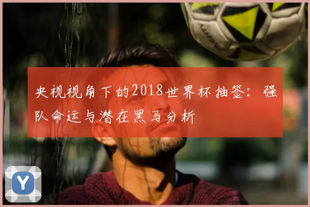 央视视角下的2018世界杯抽签:强队命运与潜在黑马分析