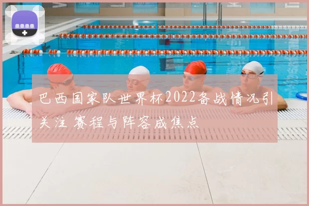 巴西国家队世界杯2022备战情况引关注 赛程与阵容成焦点