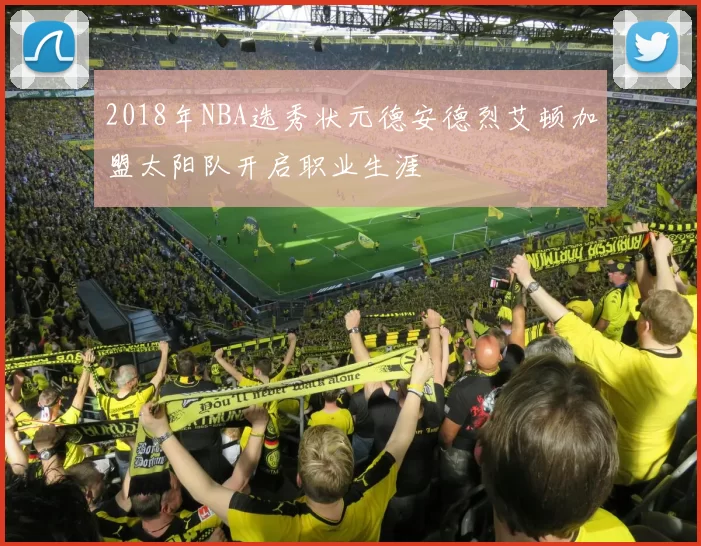 2018年NBA选秀状元德安德烈艾顿加盟太阳队开启职业生涯