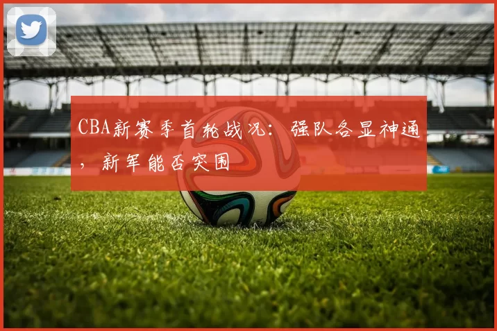 CBA新赛季首轮战况:强队各显神通,新军能否突围