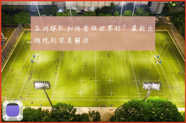 亚洲球队如何晋级世界杯?最新出线规则深度解读