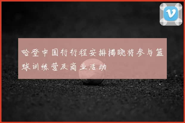 哈登中国行行程安排揭晓将参与篮球训练营及商业活动