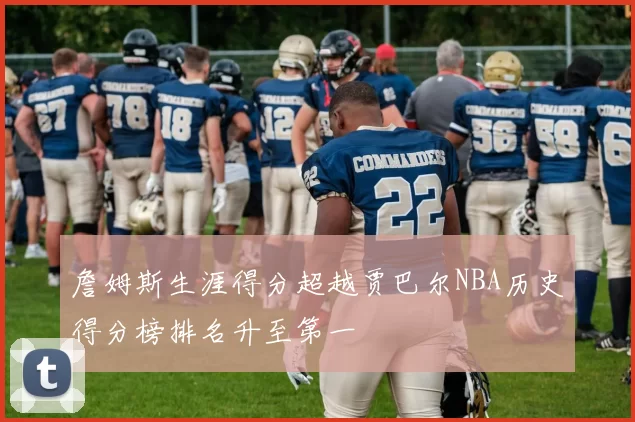 詹姆斯生涯得分超越贾巴尔NBA历史得分榜排名升至第一