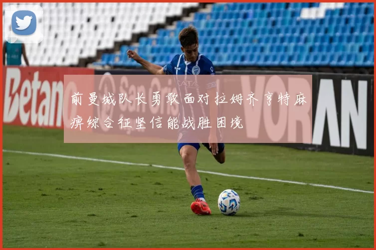 前曼城队长勇敢面对拉姆齐亨特麻痹综合征坚信能战胜困境