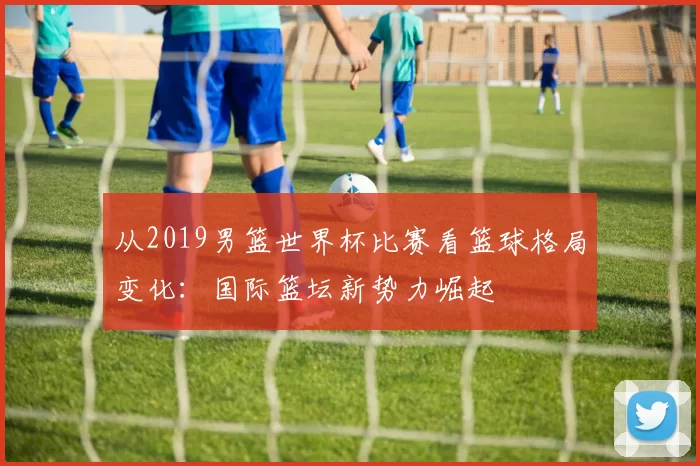 从2019男篮世界杯比赛看篮球格局变化:国际篮坛新势力崛起