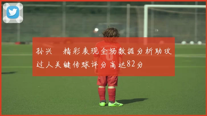 孙兴慜精彩表现全场数据分析助攻过人关键传球评分高达82分