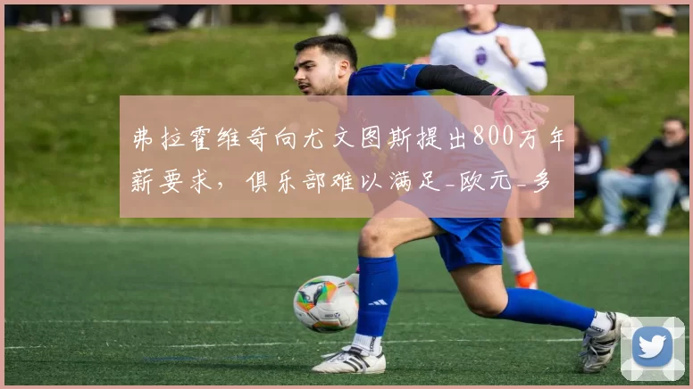弗拉霍维奇向尤文图斯提出800万年薪要求,俱乐部难以满足_欧元_多纳鲁马_米兰