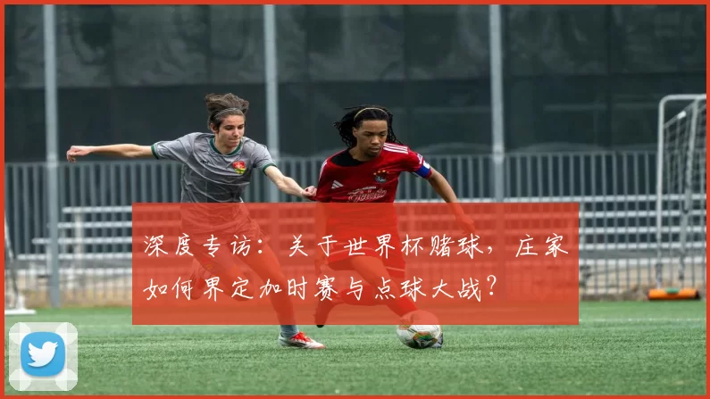 深度专访：关于世界杯赌球，庄家如何界定加时赛与点球大战？