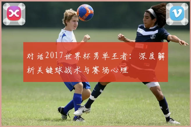 对话2017世界杯男单王者：深度解析关键球战术与赛场心理