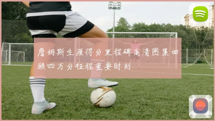 詹姆斯生涯得分里程碑高清图集回顾四万分征程重要时刻