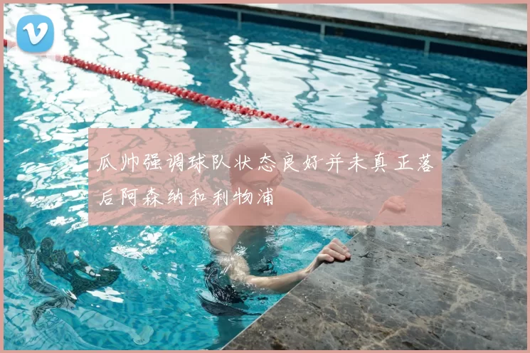 瓜帅强调球队状态良好并未真正落后阿森纳和利物浦