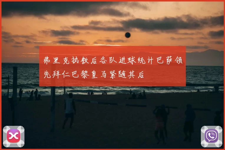 弗里克执教后各队进球统计巴萨领先拜仁巴黎皇马紧随其后